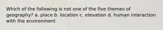 Which of the following is not one of the five themes of geography? a. place b. location c. elevation d. human interaction with the environment