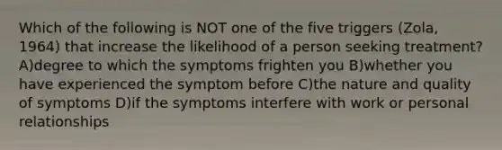 Which of the following is NOT one of the five triggers (Zola, 1964) that increase the likelihood of a person seeking treatment? A)degree to which the symptoms frighten you B)whether you have experienced the symptom before C)the nature and quality of symptoms D)if the symptoms interfere with work or personal relationships