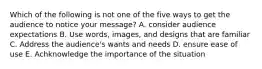 Which of the following is not one of the five ways to get the audience to notice your message? A. consider audience expectations B. Use words, images, and designs that are familiar C. Address the audience's wants and needs D. ensure ease of use E. Achknowledge the importance of the situation