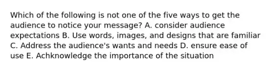 Which of the following is not one of the five ways to get the audience to notice your message? A. consider audience expectations B. Use words, images, and designs that are familiar C. Address the audience's wants and needs D. ensure ease of use E. Achknowledge the importance of the situation