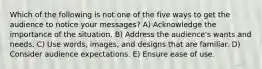 Which of the following is not one of the five ways to get the audience to notice your messages? A) Acknowledge the importance of the situation. B) Address the audience's wants and needs. C) Use words, images, and designs that are familiar. D) Consider audience expectations. E) Ensure ease of use.