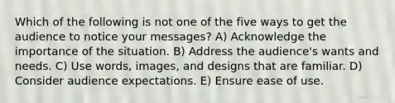 Which of the following is not one of the five ways to get the audience to notice your messages? A) Acknowledge the importance of the situation. B) Address the audience's wants and needs. C) Use words, images, and designs that are familiar. D) Consider audience expectations. E) Ensure ease of use.