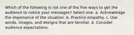 Which of the following is not one of the five ways to get the audience to notice your messages? Select one: a. Acknowledge the importance of the situation. b. Practice empathy. c. Use words, images, and designs that are familiar. d. Consider audience expectations.