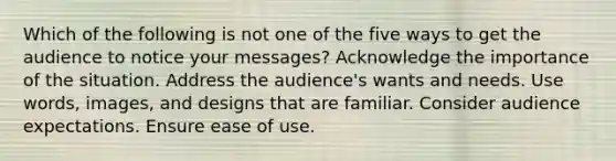 Which of the following is not one of the five ways to get the audience to notice your messages? Acknowledge the importance of the situation. Address the audience's wants and needs. Use words, images, and designs that are familiar. Consider audience expectations. Ensure ease of use.