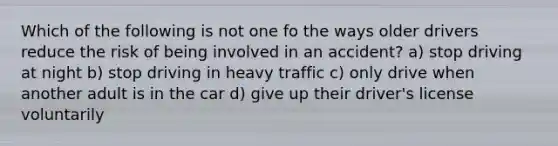 Which of the following is not one fo the ways older drivers reduce the risk of being involved in an accident? a) stop driving at night b) stop driving in heavy traffic c) only drive when another adult is in the car d) give up their driver's license voluntarily