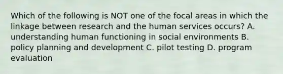 Which of the following is NOT one of the focal areas in which the linkage between research and the human services occurs? A. understanding human functioning in social environments B. policy planning and development C. pilot testing D. program evaluation