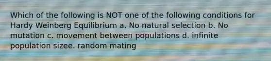 Which of the following is NOT one of the following conditions for Hardy Weinberg Equilibrium a. No natural selection b. No mutation c. movement between populations d. infinite population sizee. random mating