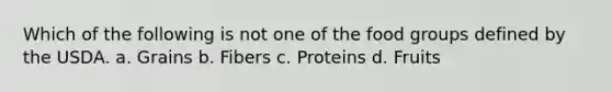 Which of the following is not one of the food groups defined by the USDA. a. Grains b. Fibers c. Proteins d. Fruits