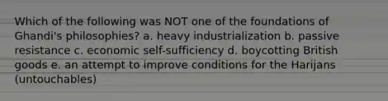 Which of the following was NOT one of the foundations of Ghandi's philosophies? a. heavy industrialization b. passive resistance c. economic self-sufficiency d. boycotting British goods e. an attempt to improve conditions for the Harijans (untouchables)