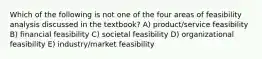 Which of the following is not one of the four areas of feasibility analysis discussed in the textbook? A) product/service feasibility B) financial feasibility C) societal feasibility D) organizational feasibility E) industry/market feasibility