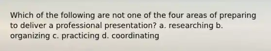 Which of the following are not one of the four areas of preparing to deliver a professional presentation? a. researching b. organizing c. practicing d. coordinating