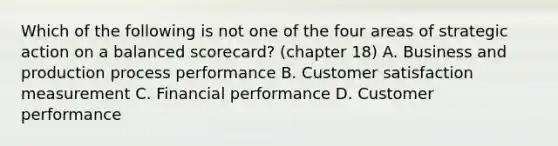 Which of the following is not one of the four areas of strategic action on a balanced scorecard? (chapter 18) A. Business and production process performance B. Customer satisfaction measurement C. Financial performance D. Customer performance