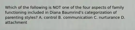 Which of the following is NOT one of the four aspects of family functioning included in Diana Baumrind's categorization of parenting styles? A. control B. communication C. nurturance D. attachment