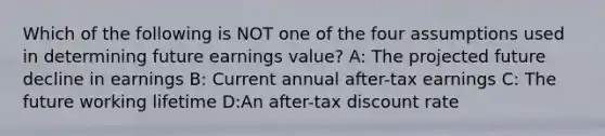 Which of the following is NOT one of the four assumptions used in determining future earnings value? A: The projected future decline in earnings B: Current annual after-tax earnings C: The future working lifetime D:An after-tax discount rate