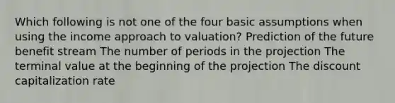 Which following is not one of the four basic assumptions when using the income approach to valuation? Prediction of the future benefit stream The number of periods in the projection The terminal value at the beginning of the projection The discount capitalization rate