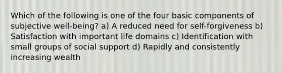 Which of the following is one of the four basic components of subjective well-being? a) A reduced need for self-forgiveness b) Satisfaction with important life domains c) Identification with small groups of social support d) Rapidly and consistently increasing wealth