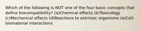 Which of the following is NOT one of the four basic concepts that define biocompatibility? (a)Chemical effects (b)Toxicology (c)Mechanical effects (d)Reactions to extrinsic organisms (e)Cell-biomaterial interactions