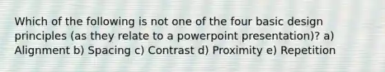 Which of the following is not one of the four basic design principles (as they relate to a powerpoint presentation)? a) Alignment b) Spacing c) Contrast d) Proximity e) Repetition