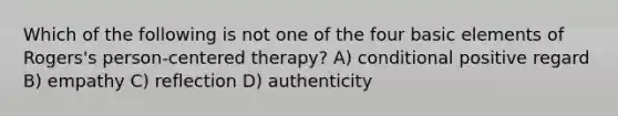 Which of the following is not one of the four basic elements of Rogers's person-centered therapy? A) conditional positive regard B) empathy C) reflection D) authenticity