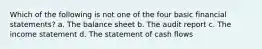 Which of the following is not one of the four basic financial statements? a. The balance sheet b. The audit report c. The income statement d. The statement of cash flows