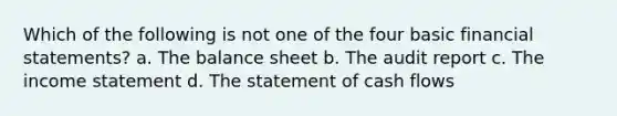 Which of the following is not one of the four basic <a href='https://www.questionai.com/knowledge/kFBJaQCz4b-financial-statements' class='anchor-knowledge'>financial statements</a>? a. The balance sheet b. The audit report c. The <a href='https://www.questionai.com/knowledge/kCPMsnOwdm-income-statement' class='anchor-knowledge'>income statement</a> d. The statement of cash flows