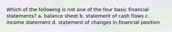 Which of the following is not one of the four basic financial statements? a. balance sheet b. statement of cash flows c. income statement d. statement of changes in financial position