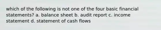 which of the following is not one of the four basic <a href='https://www.questionai.com/knowledge/kFBJaQCz4b-financial-statements' class='anchor-knowledge'>financial statements</a>? a. balance sheet b. audit report c. <a href='https://www.questionai.com/knowledge/kCPMsnOwdm-income-statement' class='anchor-knowledge'>income statement</a> d. statement of cash flows