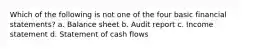 Which of the following is not one of the four basic financial statements? a. Balance sheet b. Audit report c. Income statement d. Statement of cash flows