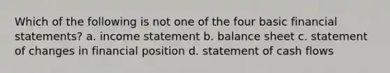 Which of the following is not one of the four basic financial statements? a. income statement b. balance sheet c. statement of changes in financial position d. statement of cash flows