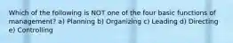 Which of the following is NOT one of the four basic functions of management? a) Planning b) Organizing c) Leading d) Directing e) Controlling