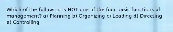 Which of the following is NOT one of the four basic functions of management? a) Planning b) Organizing c) Leading d) Directing e) Controlling