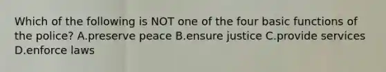 Which of the following is NOT one of the four basic functions of the police? A.preserve peace B.ensure justice C.provide services D.enforce laws