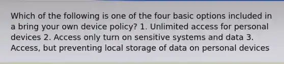 Which of the following is one of the four basic options included in a bring your own device policy? 1. Unlimited access for personal devices 2. Access only turn on sensitive systems and data 3. Access, but preventing local storage of data on personal devices