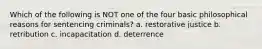 Which of the following is NOT one of the four basic philosophical reasons for sentencing criminals? a. restorative justice b. retribution c. incapacitation d. deterrence