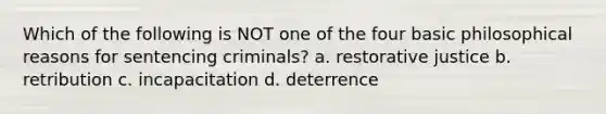 Which of the following is NOT one of the four basic philosophical reasons for sentencing criminals? a. restorative justice b. retribution c. incapacitation d. deterrence