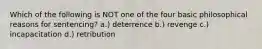 Which of the following is NOT one of the four basic philosophical reasons for sentencing? a.) deterrence b.) revenge c.) incapacitation d.) retribution