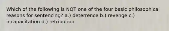 Which of the following is NOT one of the four basic philosophical reasons for sentencing? a.) deterrence b.) revenge c.) incapacitation d.) retribution