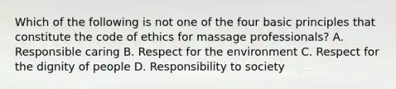 Which of the following is not one of the four basic principles that constitute the code of ethics for massage professionals? A. Responsible caring B. Respect for the environment C. Respect for the dignity of people D. Responsibility to society