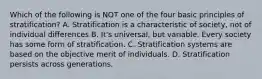 Which of the following is NOT one of the four basic principles of stratification? A. Stratification is a characteristic of society, not of individual differences B. It's universal, but variable. Every society has some form of stratification. C. Stratification systems are based on the objective merit of individuals. D. Stratification persists across generations.