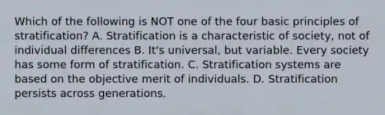 Which of the following is NOT one of the four basic principles of stratification? A. Stratification is a characteristic of society, not of individual differences B. It's universal, but variable. Every society has some form of stratification. C. Stratification systems are based on the objective merit of individuals. D. Stratification persists across generations.