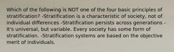 Which of the following is NOT one of the four basic principles of stratification? -Stratification is a characteristic of society, not of individual differences -Stratification persists across generations -It's universal, but variable. Every society has some form of stratification. -Stratification systems are based on the objective merit of individuals.