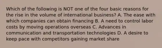 Which of the following is NOT one of the four basic reasons for the rise in the volume of international business? A. The ease with which companies can obtain financing B. A need to control labor costs by moving operations overseas C. Advances in communication and transportation technologies D. A desire to keep pace with competitors gaining market share