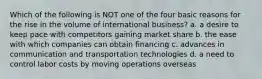 Which of the following is NOT one of the four basic reasons for the rise in the volume of international business? a. a desire to keep pace with competitors gaining market share b. the ease with which companies can obtain financing c. advances in communication and transportation technologies d. a need to control labor costs by moving operations overseas