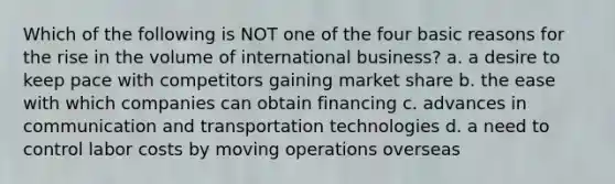 Which of the following is NOT one of the four basic reasons for the rise in the volume of international business? a. a desire to keep pace with competitors gaining market share b. the ease with which companies can obtain financing c. advances in communication and transportation technologies d. a need to control labor costs by moving operations overseas