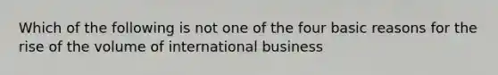 Which of the following is not one of the four basic reasons for the rise of the volume of international business