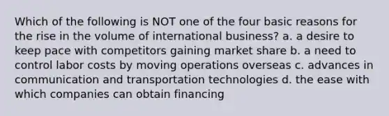 Which of the following is NOT one of the four basic reasons for the rise in the volume of international business? a. a desire to keep pace with competitors gaining market share b. a need to control labor costs by moving operations overseas c. advances in communication and transportation technologies d. the ease with which companies can obtain financing