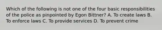 Which of the following is not one of the four basic responsibilities of the police as pinpointed by Egon Bittner? A. To create laws B. To enforce laws C. To provide services D. To prevent crime