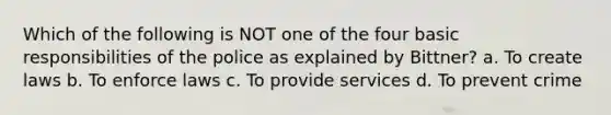 Which of the following is NOT one of the four basic responsibilities of the police as explained by Bittner? a. ​To create laws b. ​To enforce laws c. ​To provide services ​d. To prevent crime