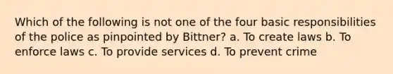 Which of the following is not one of the four basic responsibilities of the police as pinpointed by Bittner? a. To create laws b. To enforce laws c. To provide services d. To prevent crime