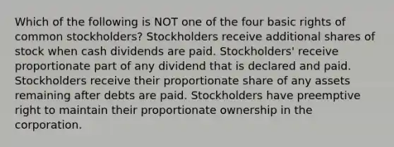 Which of the following is NOT one of the four basic rights of common stockholders? Stockholders receive additional shares of stock when cash dividends are paid. Stockholders' receive proportionate part of any dividend that is declared and paid. Stockholders receive their proportionate share of any assets remaining after debts are paid. Stockholders have preemptive right to maintain their proportionate ownership in the corporation.